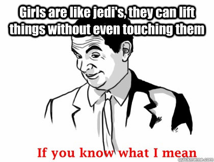 Girls are like jedi's, they can lift things without even touching them   if you know what i mean