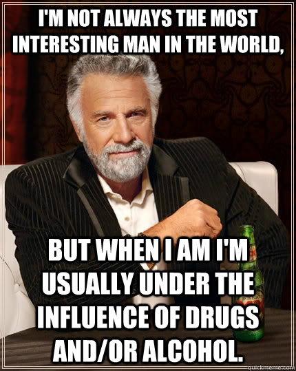 I'm not always the most interesting man in the world,  but when I am I'm usually under the influence of drugs and/or alcohol.   The Most Interesting Man In The World