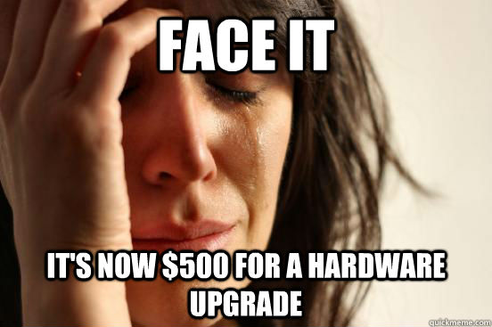 Face it It's now $500 for a hardware upgrade  First World Problems