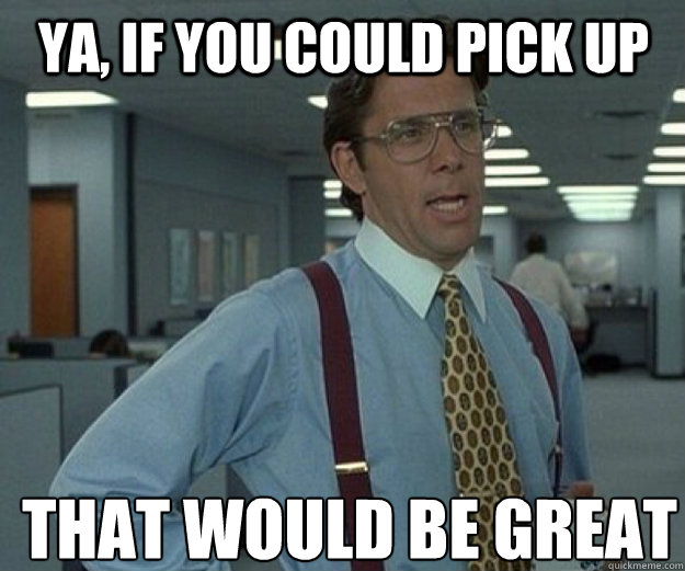 Ya, if you could pick up THAT WOULD BE GREAT  that would be great