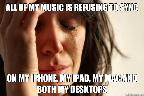 All of my music is refusing to sync on My iPhone, my iPad, my mac and both my desktops  First World Problems