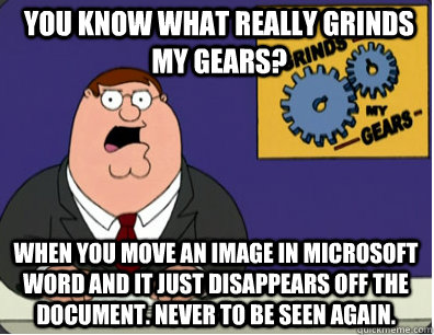 you know what really grinds my gears? When you move an image in Microsoft Word and it just disappears off the  document. Never to be seen again.    Grinds my gears