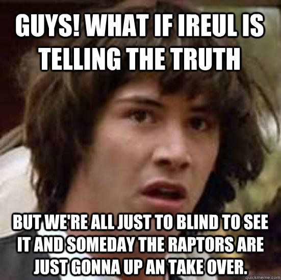 Guys! what if Ireul is telling the truth but we're all just to blind to see it and someday the raptors are just gonna up an take over.  conspiracy keanu