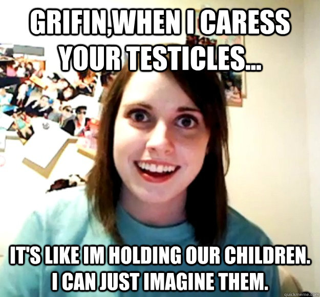 Grifin,When I caress your testicles... it's like im holding our children. i can just imagine them.  Overly Attached Girlfriend