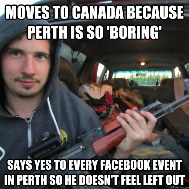 MOVES TO CANADA BECAUSE PERTH IS SO 'BORING' SAYS YES TO EVERY FACEBOOK EVENT IN PERTH SO HE DOESN'T FEEL LEFT OUT  