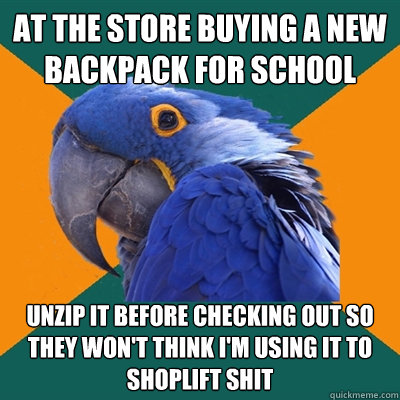 at the store buying a new backpack for school unzip it before checking out so they won't think i'm using it to shoplift shit  Paranoid Parrot