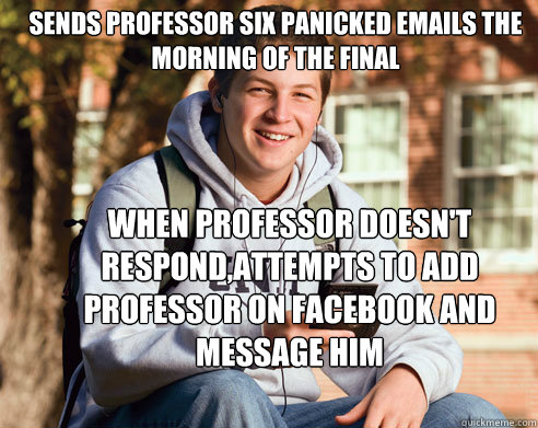 Sends professor six panicked emails the morning of the final when professor doesn't respond,attempts to add professor on facebook and message him - Sends professor six panicked emails the morning of the final when professor doesn't respond,attempts to add professor on facebook and message him  College Freshman