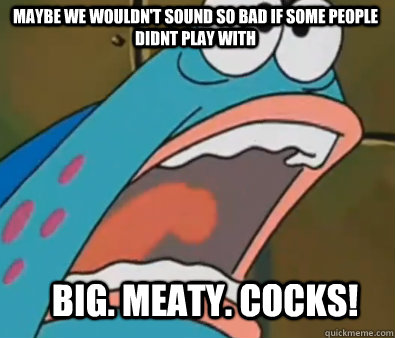 Maybe we wouldn't sound so bad if some people didnt play with BIG. MEATY. COCKS! - Maybe we wouldn't sound so bad if some people didnt play with BIG. MEATY. COCKS!  Big meaty claws
