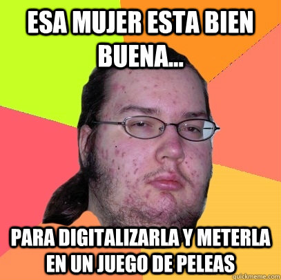 Esa mujer esta bien buena... para digitalizarla y meterla en un juego de peleas  Butthurt Dweller