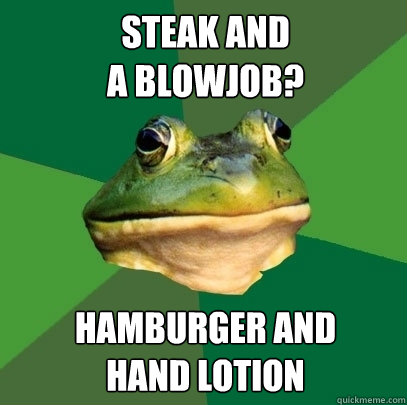 Steak and 
a blowjob? hamburger and 
hand lotion  Foul Bachelor Frog