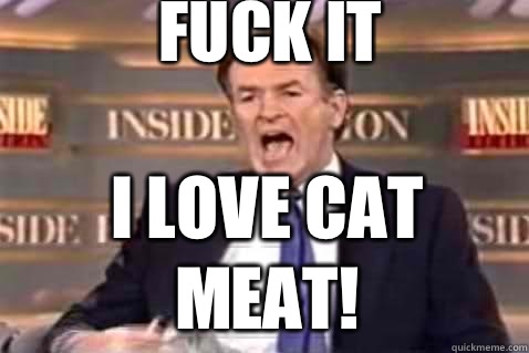 fuck it I love cat meat!  Fuck It Bill OReilly