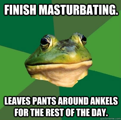 Finish masturbating. Leaves pants around ankels for the rest of the day.  Foul Bachelor Frog