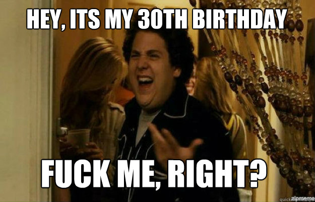 hey, its my 30th birthday FUCK ME, RIGHT?  fuck me right