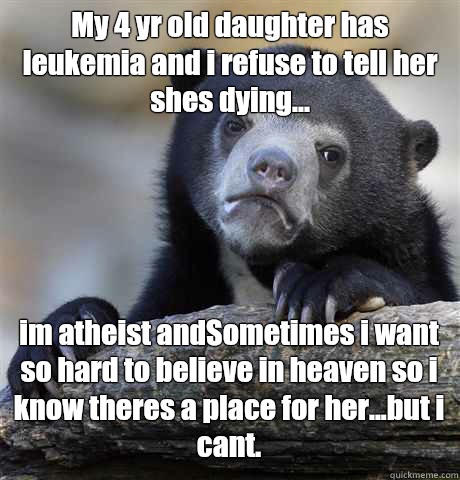 My 4 yr old daughter has leukemia and i refuse to tell her shes dying... im atheist andSometimes i want so hard to believe in heaven so i know theres a place for her...but i cant.  Confession Bear