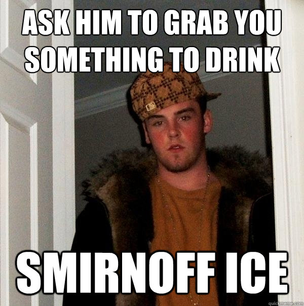 Ask him to grab you something to drink smirnoff ice  Scumbag Steve