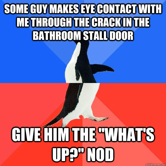 some guy makes eye contact with me through the crack in the bathroom stall door Give him the 