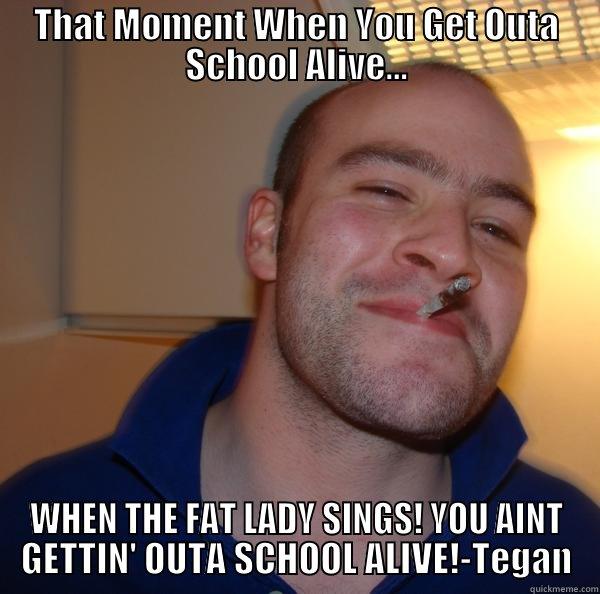 THAT MOMENT WHEN YOU GET OUTA SCHOOL ALIVE... WHEN THE FAT LADY SINGS! YOU AINT GETTIN' OUTA SCHOOL ALIVE!-TEGAN Good Guy Greg 