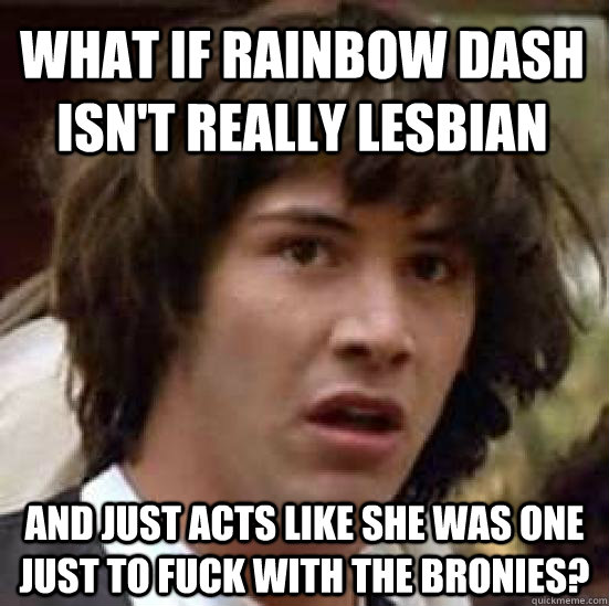 What if Rainbow Dash isn't really lesbian And just acts like she was one just to fuck with the bronies?  conspiracy keanu
