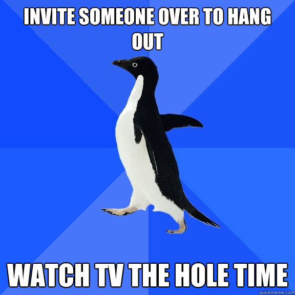 invite someone over to hang out watch tv the hole time  Socially Awkward Penguin