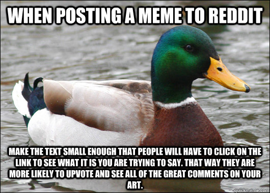 When Posting a meme to reddit make the text small enough that people will have to click on the link to see what it is you are trying to say. that way they are more likely to upvote and see all of the great comments on your art. - When Posting a meme to reddit make the text small enough that people will have to click on the link to see what it is you are trying to say. that way they are more likely to upvote and see all of the great comments on your art.  BadBadMallard