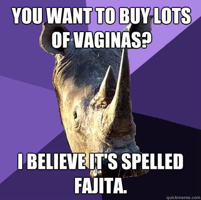 You want to buy lots of vaginas? I believe it's spelled Fajita.  Sexually Oblivious Rhino
