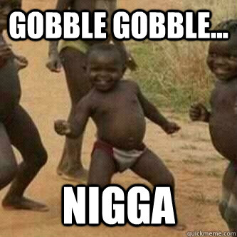 Gobble Gobble... nigga  Its friday niggas