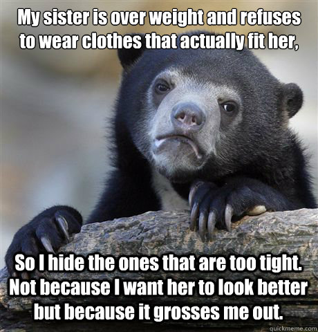 My sister is over weight and refuses to wear clothes that actually fit her, So I hide the ones that are too tight. Not because I want her to look better but because it grosses me out.  Confession Bear