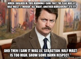 When I walked in this morning I saw that the flag was at half mast, I though, ‘All right, another bureaucrat ate it!’

 And then I saw it was Lil’ Sebastian. Half mast is too high. Show some damn respect.” - When I walked in this morning I saw that the flag was at half mast, I though, ‘All right, another bureaucrat ate it!’

 And then I saw it was Lil’ Sebastian. Half mast is too high. Show some damn respect.”  Ron Swanson