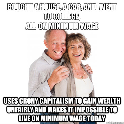 Bought a house, a car, and  went to college,
all  on minimum wage Uses crony capitalism to gain wealth unfairly and makes it impossible to live on minimum wage today  Scumbag Baby Boomers