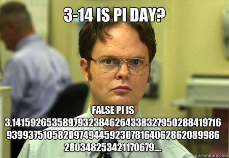 3-14 is Pi day? False PI is 3.1415926535897932384626433832795028841971693993751058209749445923078164062862089986280348253421170679....  
 - 3-14 is Pi day? False PI is 3.1415926535897932384626433832795028841971693993751058209749445923078164062862089986280348253421170679....  
  Dwight