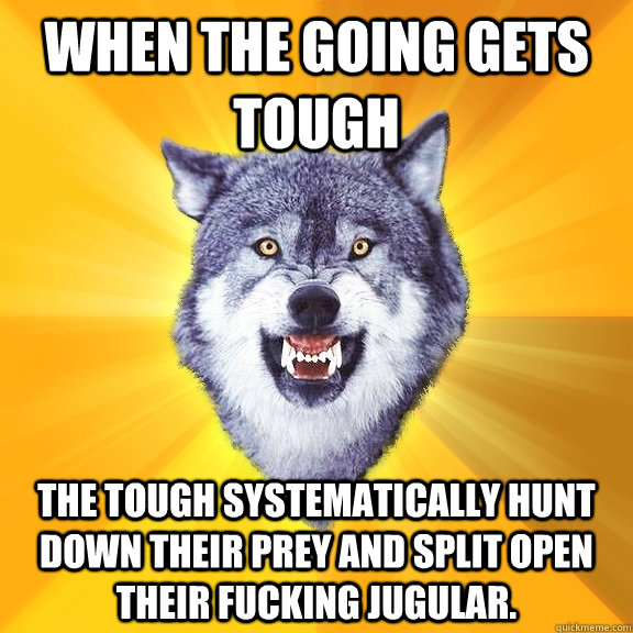 When the going gets tough The tough systematically hunt down their prey and split open their fucking jugular.  Courage Wolf