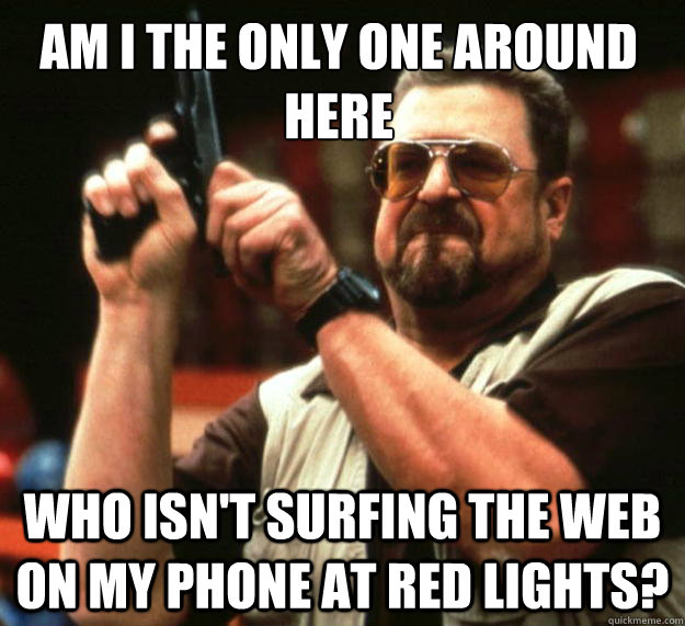 Am I the only one around here Who isn't surfing the web on my phone at red lights?  Walter