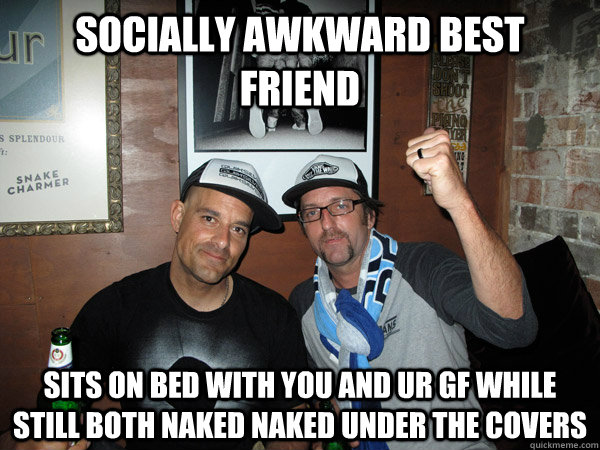 socially awkward best friend sits on bed with you and ur gf while still both naked naked under the covers   socially awkward best friend