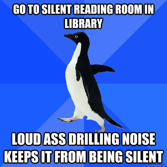 Go to silent reading room in library loud ass drilling noise keeps it from being silent  Socially Awkward Penguin