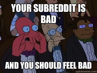 Your subreddit is bad and you should feel bad  Bad Zoidberg