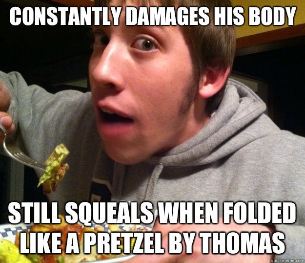 Constantly damages his body Still squeals when folded like a pretzel by Thomas  