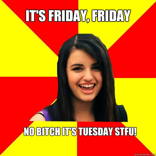 It's Friday, Friday No bitch it's tuesday STFU!  Rebecca Black