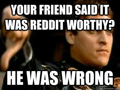 Your friend said it was Reddit worthy? He was wrong  Downvoting Roman