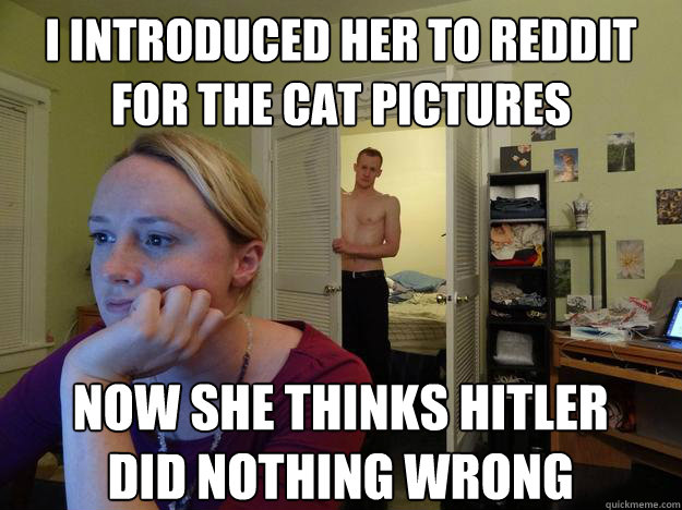 I introduced her to reddit for the cat pictures Now she thinks hitler did nothing wrong - I introduced her to reddit for the cat pictures Now she thinks hitler did nothing wrong  Redditors Boyfriend