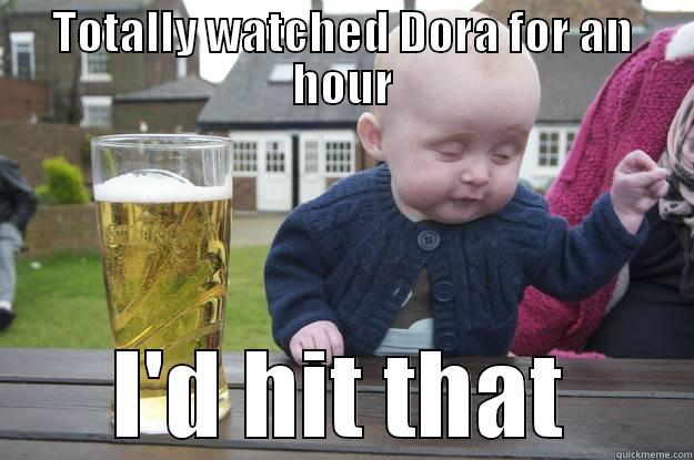 TOTALLY WATCHED DORA FOR AN HOUR I'D HIT THAT drunk baby