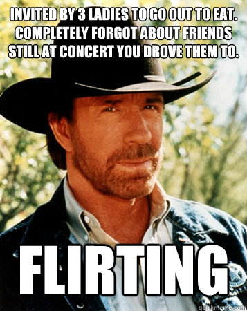 Invited by 3 ladies to go out to eat. Completely forgot about friends still at concert you drove them to. Flirting  Flirt Test Chuck Norris