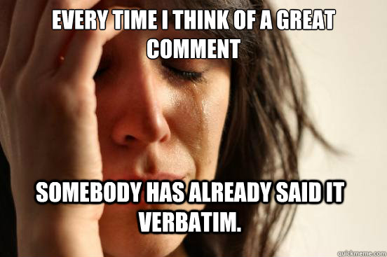 Every time I think of a great comment Somebody has already said it verbatim.   FirstWorldProblems
