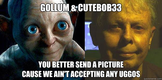 gollum & cutebob33 You better send a picture 
cause we ain't accepting any uggos - gollum & cutebob33 You better send a picture 
cause we ain't accepting any uggos  cutebob33