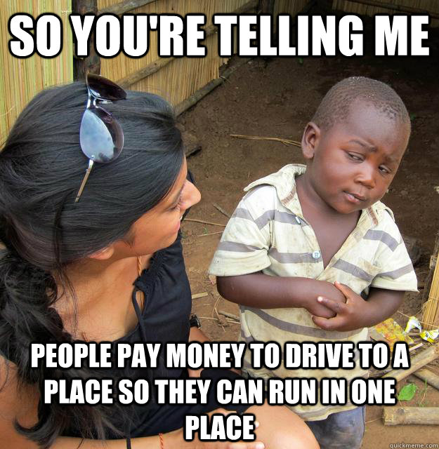 So you're telling me people pay money to drive to a place so they can run in one place  Third World Skeptic Kid