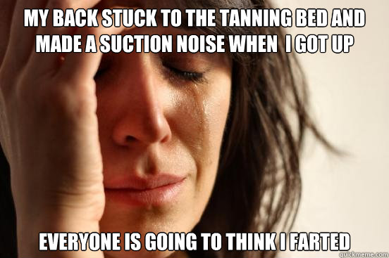 MY BACK STUCK TO THE TANNING BED AND MADE A SUCTION NOISE WHEN  I GOT UP Everyone is going to think I farted  First World Problems