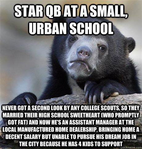 star QB at a small, urban school never got a second look by any college scouts, so they married their high school sweetheart (who promptly got fat) and now he's an assistant manager at the local manufactured home dealership, bringing home a decent salary  - star QB at a small, urban school never got a second look by any college scouts, so they married their high school sweetheart (who promptly got fat) and now he's an assistant manager at the local manufactured home dealership, bringing home a decent salary   Confession Bear