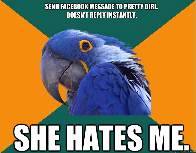 Send Facebook message to pretty girl. 
Doesn't reply instantly. She hates me. - Send Facebook message to pretty girl. 
Doesn't reply instantly. She hates me.  Paranoid Parrot