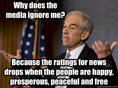 Why does the media ignore me? Because the ratings for news drops when the people are happy, prosperous, peaceful and free - Why does the media ignore me? Because the ratings for news drops when the people are happy, prosperous, peaceful and free  ron paul nobody else