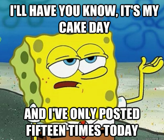 I'll have you know, It's my cake day And I've only posted fifteen times today  How tough am I