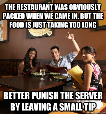The restaurant was obviously packed when we came in, but the food is just taking too long better punish the server by leaving a small tip  Scumbag Restaurant Customer